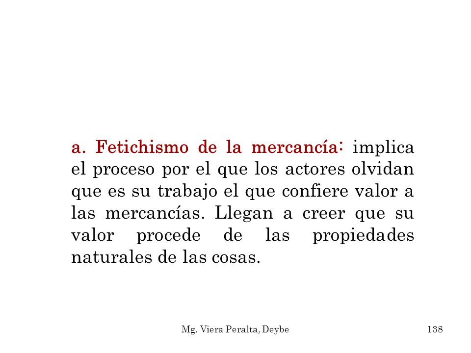 a. Fetichismo de la mercancía: implica el proceso por el que los actores olvidan que es su trabajo el que confiere valor a las mercancías. Llegan a creer que su valor procede de las propiedades naturales de las cosas.
