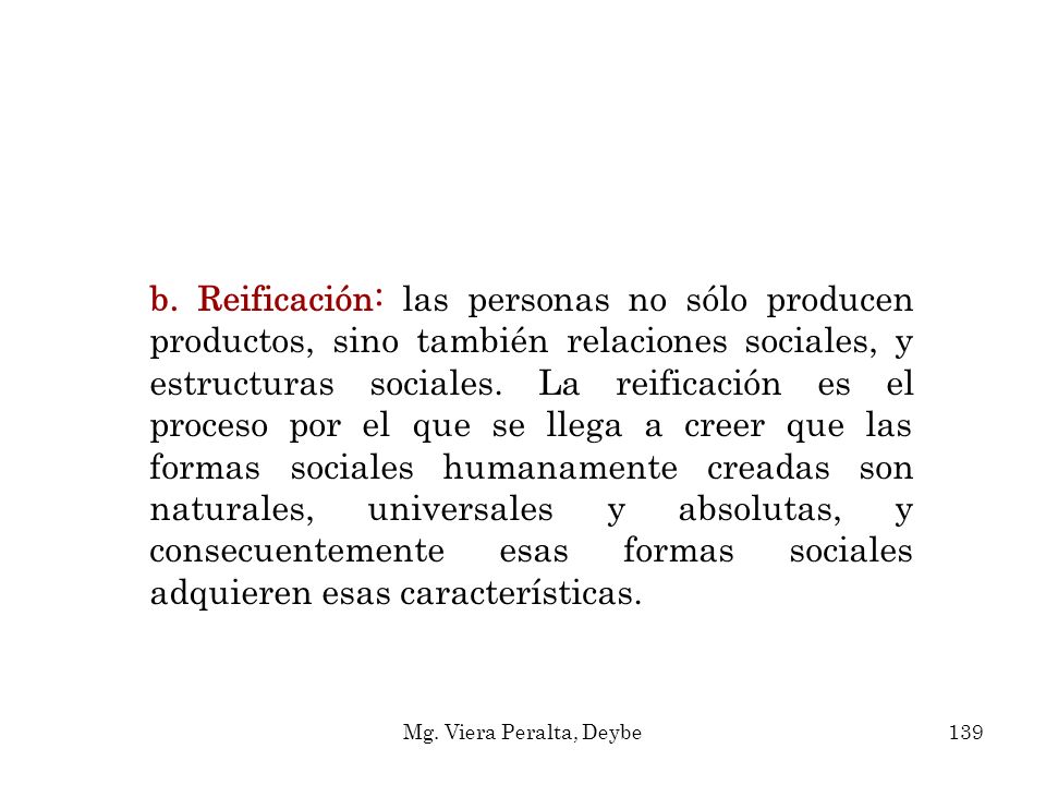b. Reificación: las personas no sólo producen productos, sino también relaciones sociales, y estructuras sociales. La reificación es el proceso por el que se llega a creer que las formas sociales humanamente creadas son naturales, universales y absolutas, y consecuentemente esas formas sociales adquieren esas características.