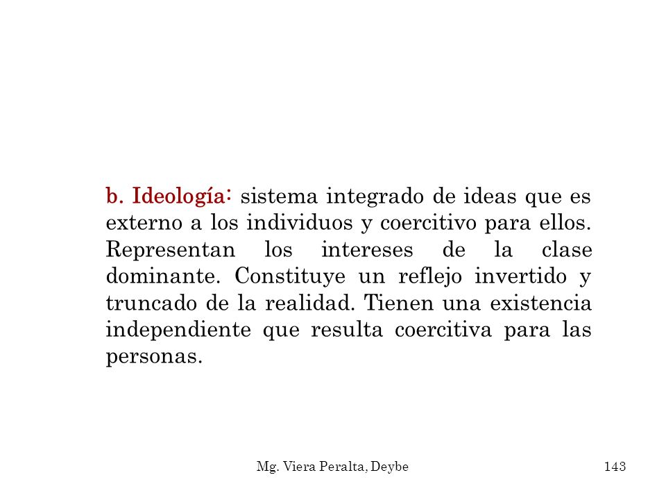 b. Ideología: sistema integrado de ideas que es externo a los individuos y coercitivo para ellos. Representan los intereses de la clase dominante. Constituye un reflejo invertido y truncado de la realidad. Tienen una existencia independiente que resulta coercitiva para las personas.