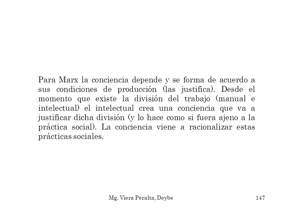 Para Marx la conciencia depende y se forma de acuerdo a sus condiciones de producción (las justifica). Desde el momento que existe la división del trabajo (manual e intelectual) el intelectual crea una conciencia que va a justificar dicha división (y lo hace como si fuera ajeno a la práctica social). La conciencia viene a racionalizar estas prácticas sociales.