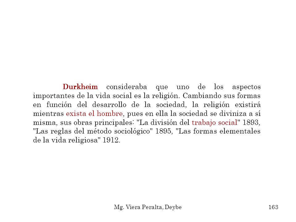 Durkheim consideraba que uno de los aspectos importantes de la vida social es la religión. Cambiando sus formas en función del desarrollo de la sociedad, la religión existirá mientras exista el hombre, pues en ella la sociedad se diviniza a sí misma, sus obras principales: La división del trabajo social 1893, Las reglas del método sociológico 1895, Las formas elementales de la vida religiosa 1912.