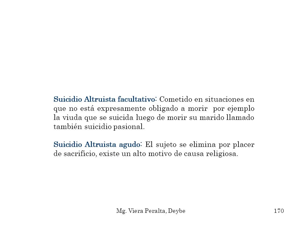 Suicidio Altruista facultativo: Cometido en situaciones en que no está expresamente obligado a morir por ejemplo la viuda que se suicida luego de morir su marido llamado también suicidio pasional.