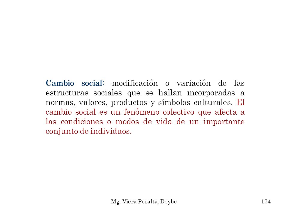 Cambio social: modificación o variación de las estructuras sociales que se hallan incorporadas a normas, valores, productos y símbolos culturales. El cambio social es un fenómeno colectivo que afecta a las condiciones o modos de vida de un importante conjunto de individuos.