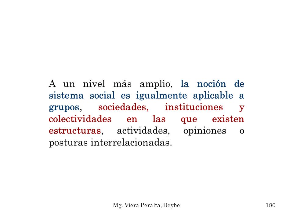 A un nivel más amplio, la noción de sistema social es igualmente aplicable a grupos, sociedades, instituciones y colectividades en las que existen estructuras, actividades, opiniones o posturas interrelacionadas.