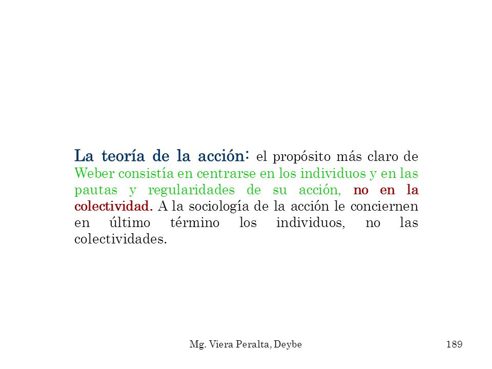 La teoría de la acción: el propósito más claro de Weber consistía en centrarse en los individuos y en las pautas y regularidades de su acción, no en la colectividad. A la sociología de la acción le conciernen en último término los individuos, no las colectividades.