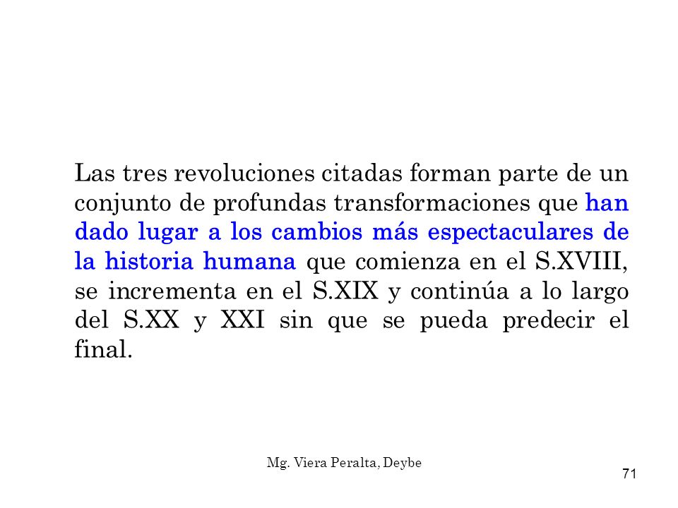 Las tres revoluciones citadas forman parte de un conjunto de profundas transformaciones que han dado lugar a los cambios más espectaculares de la historia humana que comienza en el S.XVIII, se incrementa en el S.XIX y continúa a lo largo del S.XX y XXI sin que se pueda predecir el final.