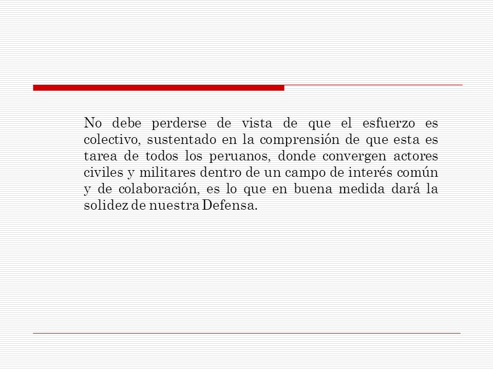 No debe perderse de vista de que el esfuerzo es colectivo, sustentado en la comprensión de que esta es tarea de todos los peruanos, donde convergen actores civiles y militares dentro de un campo de interés común y de colaboración, es lo que en buena medida dará la solidez de nuestra Defensa.