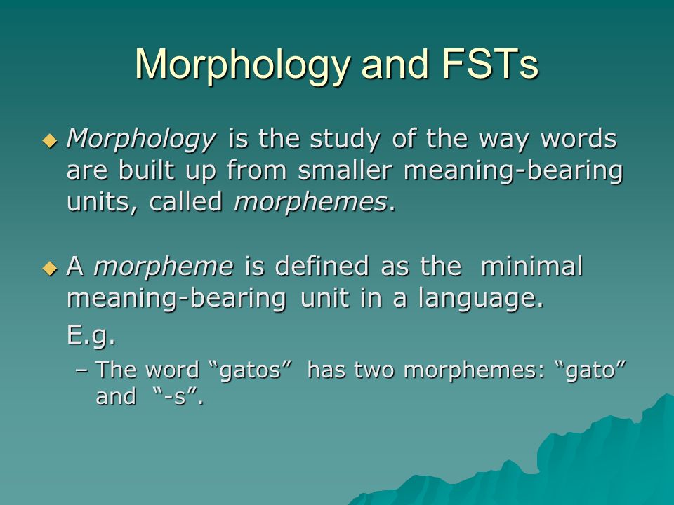 Morphology and FSTs Morphology is the study of the way words are built up from smaller meaning-bearing units, called morphemes.