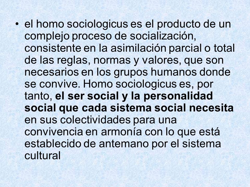 el homo sociologicus es el producto de un complejo proceso de socialización, consistente en la asimilación parcial o total de las reglas, normas y valores, que son necesarios en los grupos humanos donde se convive.