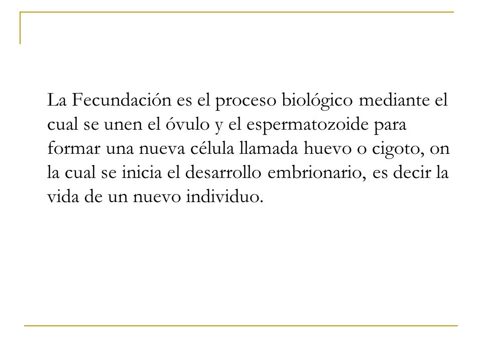 La Fecundación es el proceso biológico mediante el cual se unen el óvulo y el espermatozoide para formar una nueva célula llamada huevo o cigoto, on la cual se inicia el desarrollo embrionario, es decir la vida de un nuevo individuo.