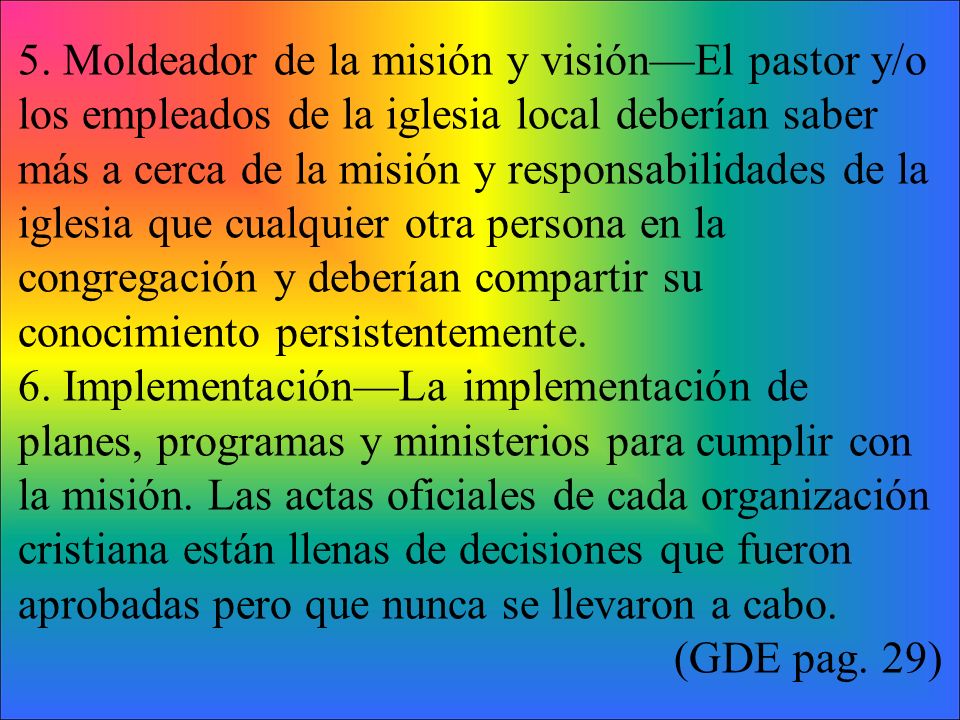5. Moldeador de la misión y visión—El pastor y/o los empleados de la iglesia local deberían saber más a cerca de la misión y responsabilidades de la iglesia que cualquier otra persona en la congregación y deberían compartir su conocimiento persistentemente.