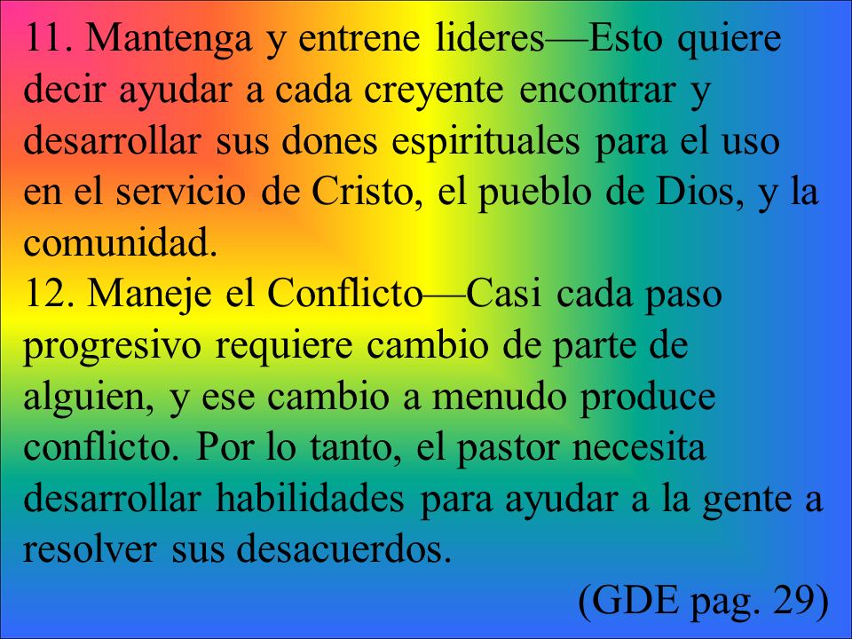 11. Mantenga y entrene lideres—Esto quiere decir ayudar a cada creyente encontrar y desarrollar sus dones espirituales para el uso en el servicio de Cristo, el pueblo de Dios, y la comunidad.