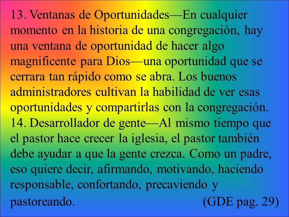 13. Ventanas de Oportunidades—En cualquier momento en la historia de una congregación, hay una ventana de oportunidad de hacer algo magnificente para Dios—una oportunidad que se cerrara tan rápido como se abra. Los buenos administradores cultivan la habilidad de ver esas oportunidades y compartirlas con la congregación.