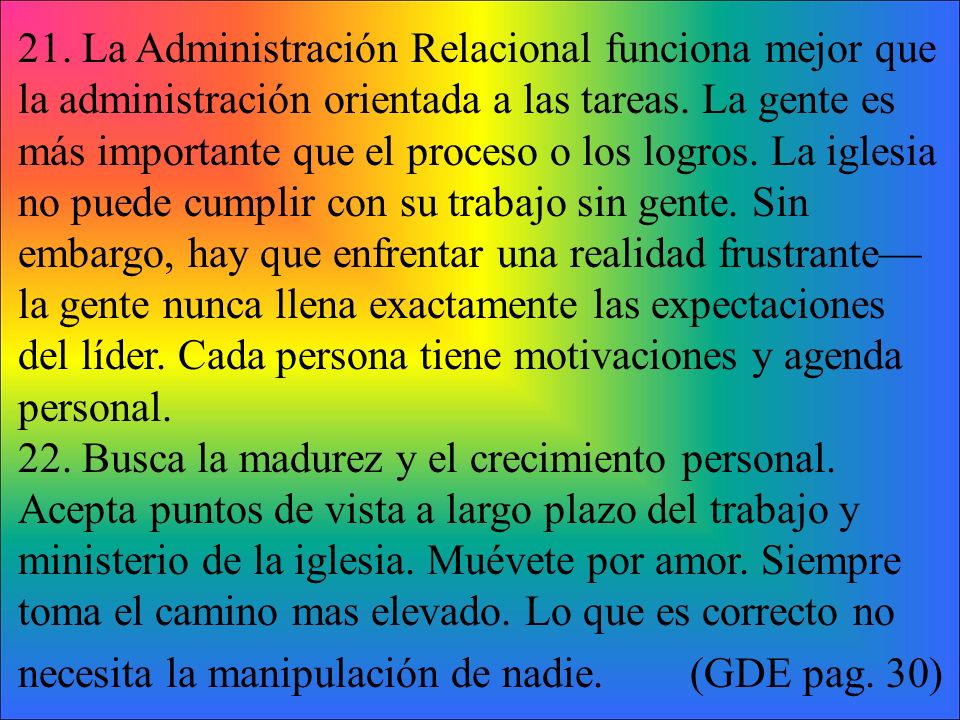 21. La Administración Relacional funciona mejor que la administración orientada a las tareas. La gente es más importante que el proceso o los logros. La iglesia no puede cumplir con su trabajo sin gente. Sin embargo, hay que enfrentar una realidad frustrante—la gente nunca llena exactamente las expectaciones del líder. Cada persona tiene motivaciones y agenda personal.