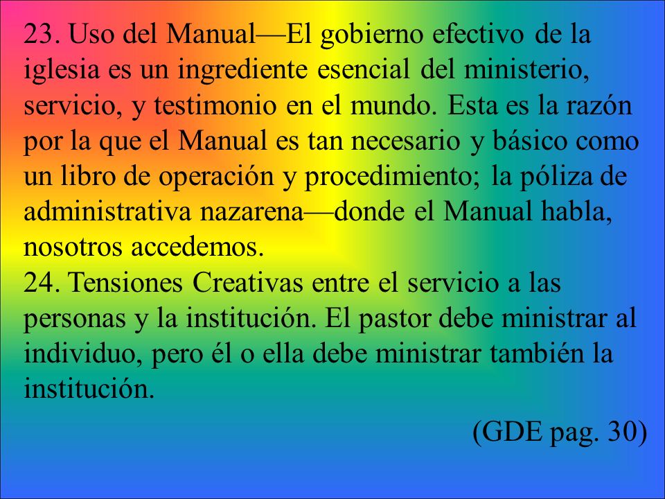 23. Uso del Manual—El gobierno efectivo de la iglesia es un ingrediente esencial del ministerio, servicio, y testimonio en el mundo. Esta es la razón por la que el Manual es tan necesario y básico como un libro de operación y procedimiento; la póliza de administrativa nazarena—donde el Manual habla, nosotros accedemos.