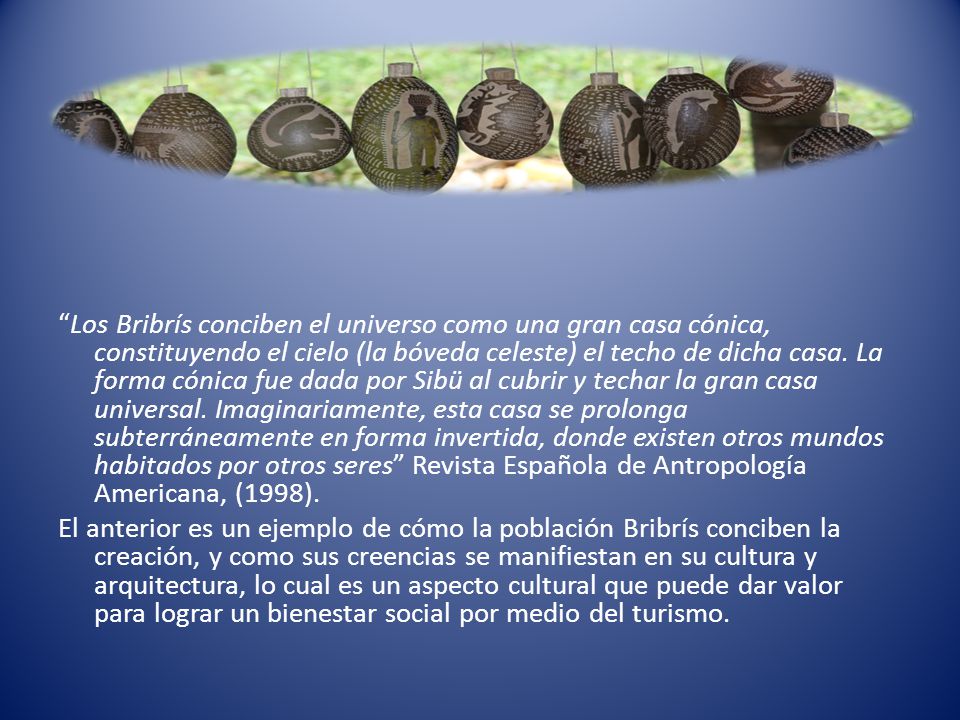 Los Bribrís conciben el universo como una gran casa cónica, constituyendo el cielo (la bóveda celeste) el techo de dicha casa. La forma cónica fue dada por Sibü al cubrir y techar la gran casa universal. Imaginariamente, esta casa se prolonga subterráneamente en forma invertida, donde existen otros mundos habitados por otros seres Revista Española de Antropología Americana, (1998).