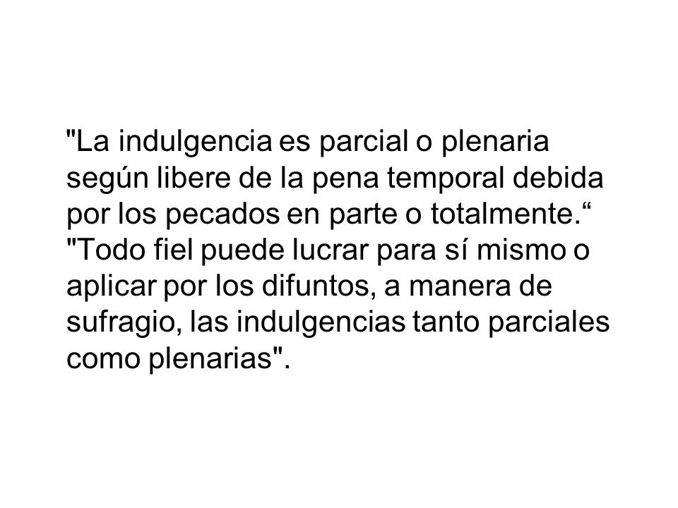 La indulgencia es parcial o plenaria según libere de la pena temporal debida por los pecados en parte o totalmente. Todo fiel puede lucrar para sí mismo o aplicar por los difuntos, a manera de sufragio, las indulgencias tanto parciales como plenarias .