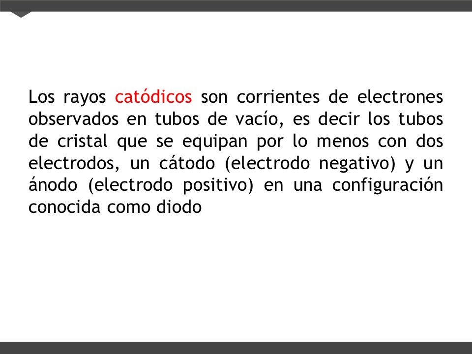 Los rayos catódicos son corrientes de electrones observados en tubos de vacío, es decir los tubos de cristal que se equipan por lo menos con dos electrodos, un cátodo (electrodo negativo) y un ánodo (electrodo positivo) en una configuración conocida como diodo