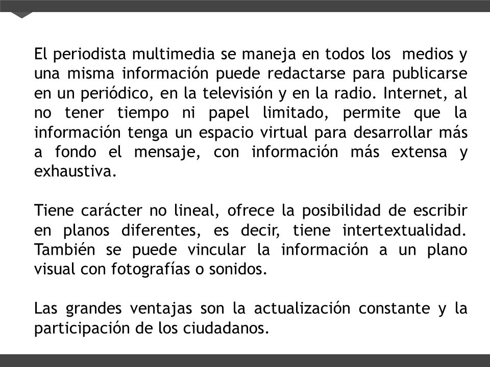 El periodista multimedia se maneja en todos los medios y una misma información puede redactarse para publicarse en un periódico, en la televisión y en la radio. Internet, al no tener tiempo ni papel limitado, permite que la información tenga un espacio virtual para desarrollar más a fondo el mensaje, con información más extensa y exhaustiva.
