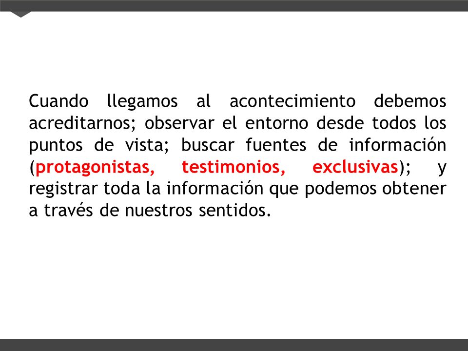 Cuando llegamos al acontecimiento debemos acreditarnos; observar el entorno desde todos los puntos de vista; buscar fuentes de información (protagonistas, testimonios, exclusivas); y registrar toda la información que podemos obtener a través de nuestros sentidos.
