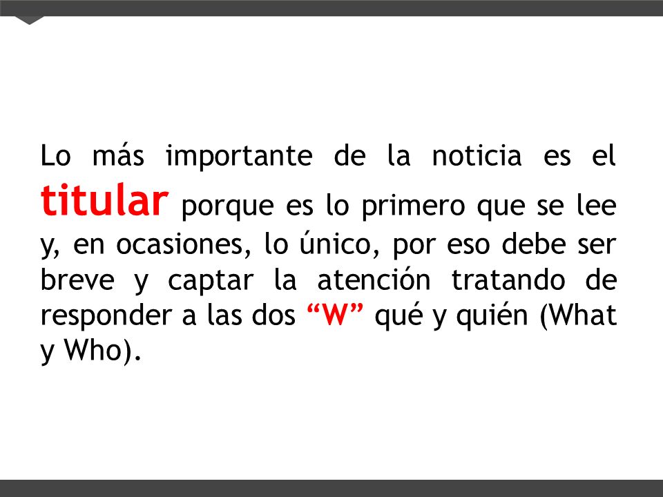 Lo más importante de la noticia es el titular porque es lo primero que se lee y, en ocasiones, lo único, por eso debe ser breve y captar la atención tratando de responder a las dos W qué y quién (What y Who).