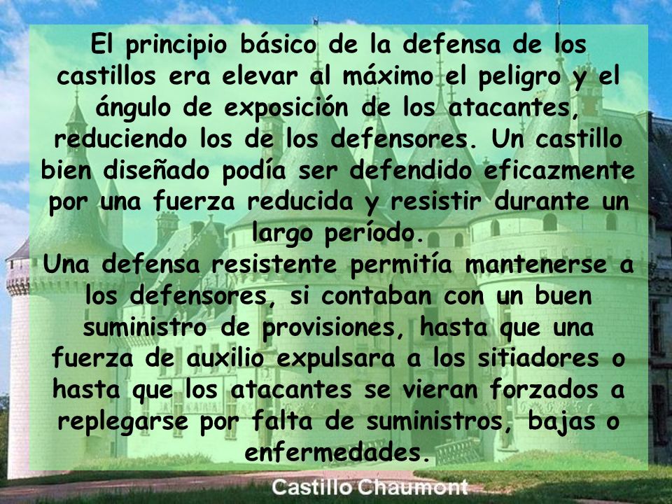 El principio básico de la defensa de los castillos era elevar al máximo el peligro y el ángulo de exposición de los atacantes, reduciendo los de los defensores. Un castillo bien diseñado podía ser defendido eficazmente por una fuerza reducida y resistir durante un largo período.