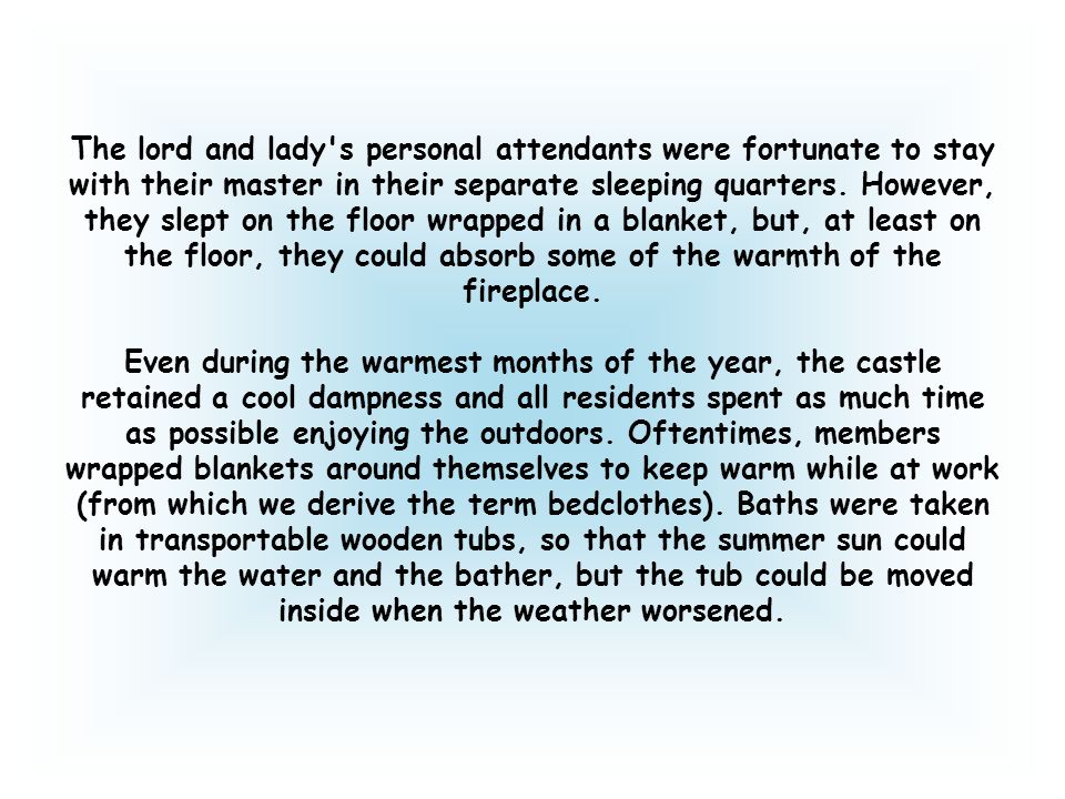 The lord and lady s personal attendants were fortunate to stay with their master in their separate sleeping quarters. However, they slept on the floor wrapped in a blanket, but, at least on the floor, they could absorb some of the warmth of the fireplace.