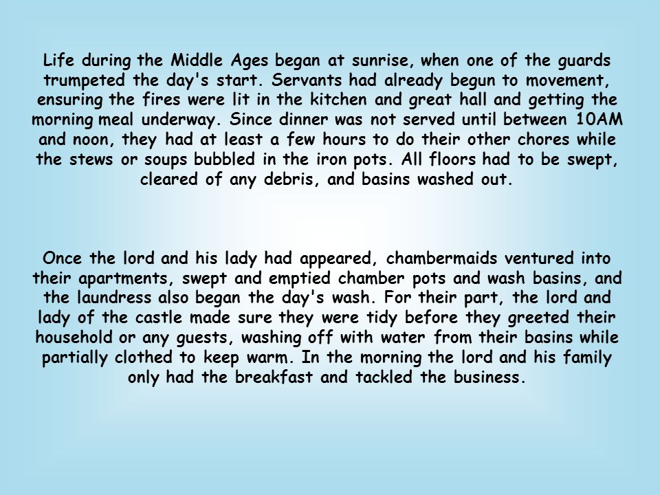 Life during the Middle Ages began at sunrise, when one of the guards trumpeted the day s start. Servants had already begun to movement, ensuring the fires were lit in the kitchen and great hall and getting the morning meal underway. Since dinner was not served until between 10AM and noon, they had at least a few hours to do their other chores while the stews or soups bubbled in the iron pots. All floors had to be swept, cleared of any debris, and basins washed out.