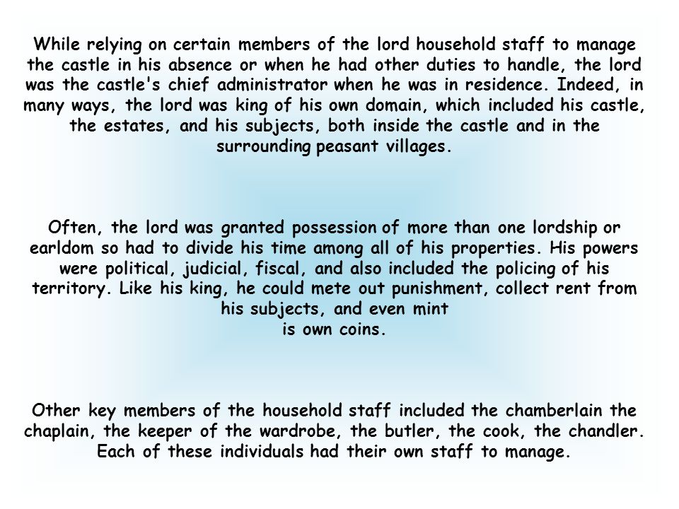 While relying on certain members of the lord household staff to manage the castle in his absence or when he had other duties to handle, the lord was the castle s chief administrator when he was in residence. Indeed, in many ways, the lord was king of his own domain, which included his castle, the estates, and his subjects, both inside the castle and in the surrounding peasant villages.
