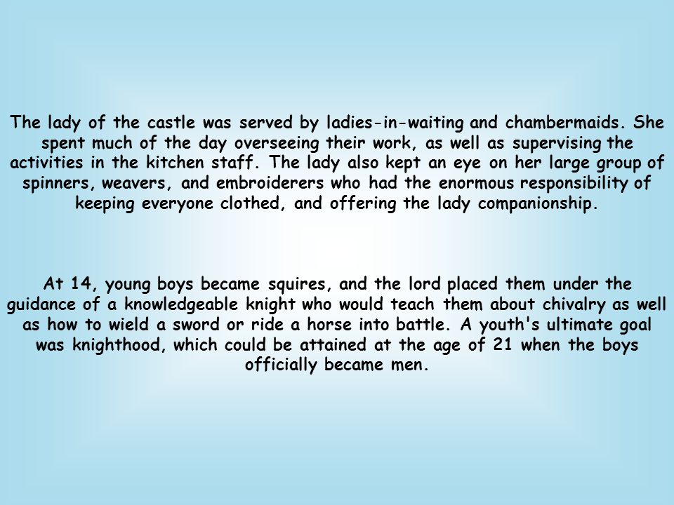 The lady of the castle was served by ladies-in-waiting and chambermaids. She spent much of the day overseeing their work, as well as supervising the activities in the kitchen staff. The lady also kept an eye on her large group of spinners, weavers, and embroiderers who had the enormous responsibility of keeping everyone clothed, and offering the lady companionship.