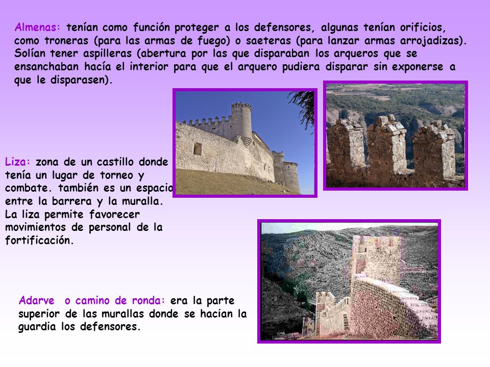 Almenas: tenían como función proteger a los defensores, algunas tenían orificios, como troneras (para las armas de fuego) o saeteras (para lanzar armas arrojadizas). Solían tener aspilleras (abertura por las que disparaban los arqueros que se ensanchaban hacía el interior para que el arquero pudiera disparar sin exponerse a que le disparasen).