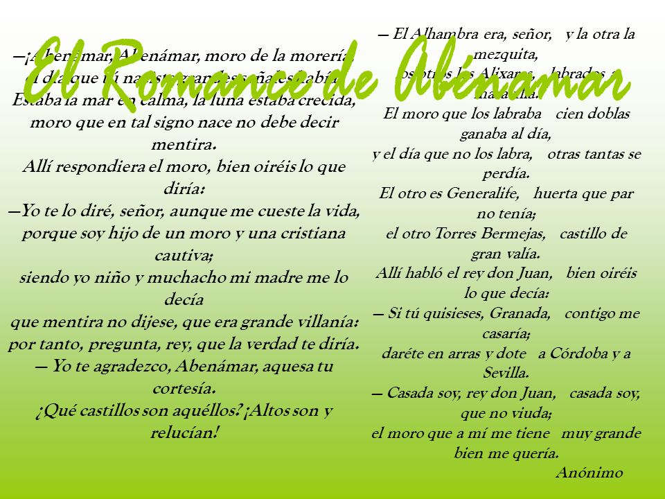 — El Alhambra era, señor, y la otra la mezquita, los otros los Alixares, labrados a maravilla. El moro que los labraba cien doblas ganaba al día, y el día que no los labra, otras tantas se perdía. El otro es Generalife, huerta que par no tenía; el otro Torres Bermejas, castillo de gran valía. Allí habló el rey don Juan, bien oiréis lo que decía: — Si tú quisieses, Granada, contigo me casaría; daréte en arras y dote a Córdoba y a Sevilla. — Casada soy, rey don Juan, casada soy, que no viuda; el moro que a mí me tiene muy grande bien me quería.