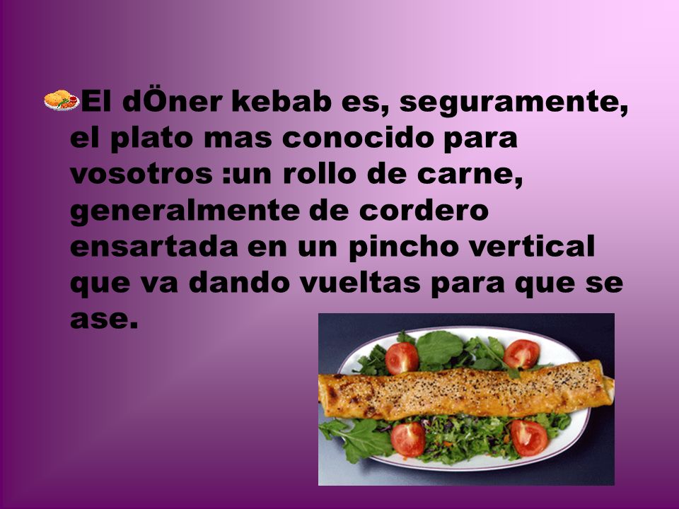 El dÖner kebab es, seguramente, el plato mas conocido para vosotros :un rollo de carne, generalmente de cordero ensartada en un pincho vertical que va dando vueltas para que se ase.
