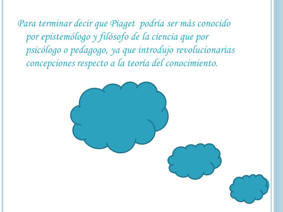 Para terminar decir que Piaget podría ser más conocido por epistemólogo y filósofo de la ciencia que por psicólogo o pedagogo, ya que introdujo revolucionarias concepciones respecto a la teoría del conocimiento.