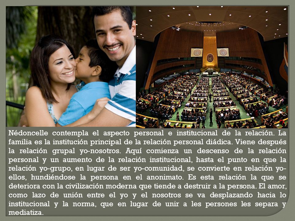 Nédoncelle contempla el aspecto personal e institucional de la relación. La familia es la institución principal de la relación personal diádica. Viene después la relación grupal yo-nosotros. Aquí comienza un descenso de la relación personal y un aumento de la relación institucional, hasta el punto en que la relación yo-grupo, en lugar de ser yo-comunidad, se convierte en relación yo-ellos, hundiéndose la persona en el anonimato. Es esta relación la que se deteriora con la civilización moderna que tiende a destruir a la persona. El amor, como lazo de unión entre el yo y el nosotros se va desplazando hacia lo institucional y la norma, que en lugar de unir a les persones les separa y mediatiza.