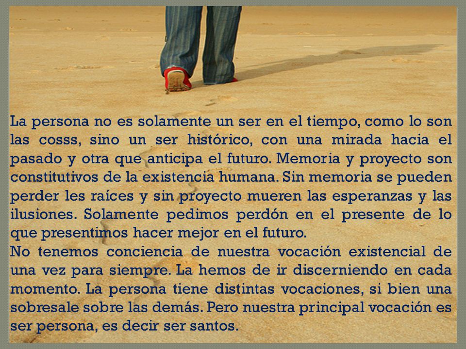 La persona no es solamente un ser en el tiempo, como lo son las cosss, sino un ser histórico, con una mirada hacia el pasado y otra que anticipa el futuro. Memoria y proyecto son constitutivos de la existencia humana. Sin memoria se pueden perder les raíces y sin proyecto mueren las esperanzas y las ilusiones. Solamente pedimos perdón en el presente de lo que presentimos hacer mejor en el futuro.