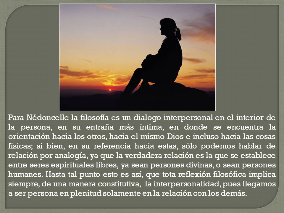 Para Nédoncelle la filosofía es un dialogo interpersonal en el interior de la persona, en su entraña más íntima, en donde se encuentra la orientación hacia los otros, hacia el mismo Dios e incluso hacia las cosas físicas; si bien, en su referencia hacia estas, sólo podemos hablar de relación por analogía, ya que la verdadera relación es la que se establece entre seres espirituales libres, ya sean persones divinas, o sean persones humanes. Hasta tal punto esto es así, que tota reflexión filosófica implica siempre, de una manera constitutiva, la interpersonalidad, pues llegamos a ser persona en plenitud solamente en la relación con los demás.