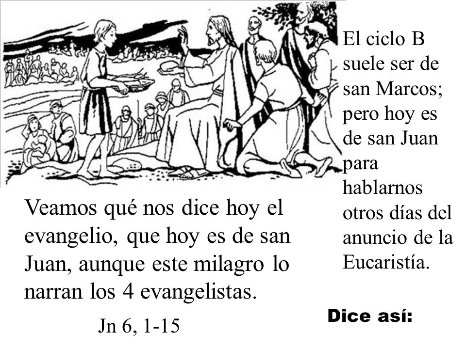 El ciclo B suele ser de san Marcos; pero hoy es de san Juan para hablarnos otros días del anuncio de la Eucaristía.