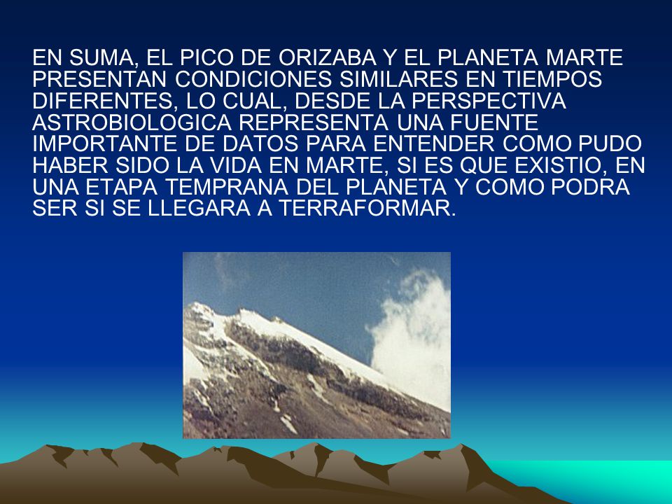 EN SUMA, EL PICO DE ORIZABA Y EL PLANETA MARTE PRESENTAN CONDICIONES SIMILARES EN TIEMPOS DIFERENTES, LO CUAL, DESDE LA PERSPECTIVA ASTROBIOLOGICA REPRESENTA UNA FUENTE IMPORTANTE DE DATOS PARA ENTENDER COMO PUDO HABER SIDO LA VIDA EN MARTE, SI ES QUE EXISTIO, EN UNA ETAPA TEMPRANA DEL PLANETA Y COMO PODRA SER SI SE LLEGARA A TERRAFORMAR.