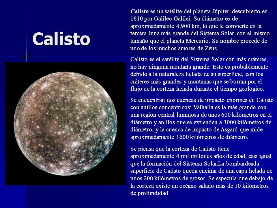 Calisto es un satélite del planeta Júpiter, descubierto en 1610 por Galileo Galilei. Su diámetro es de aproximadamente km, lo que le convierte en la tercera luna más grande del Sistema Solar, con el mismo tamaño que el planeta Mercurio. Su nombre procede de uno de los muchos amores de Zeus .