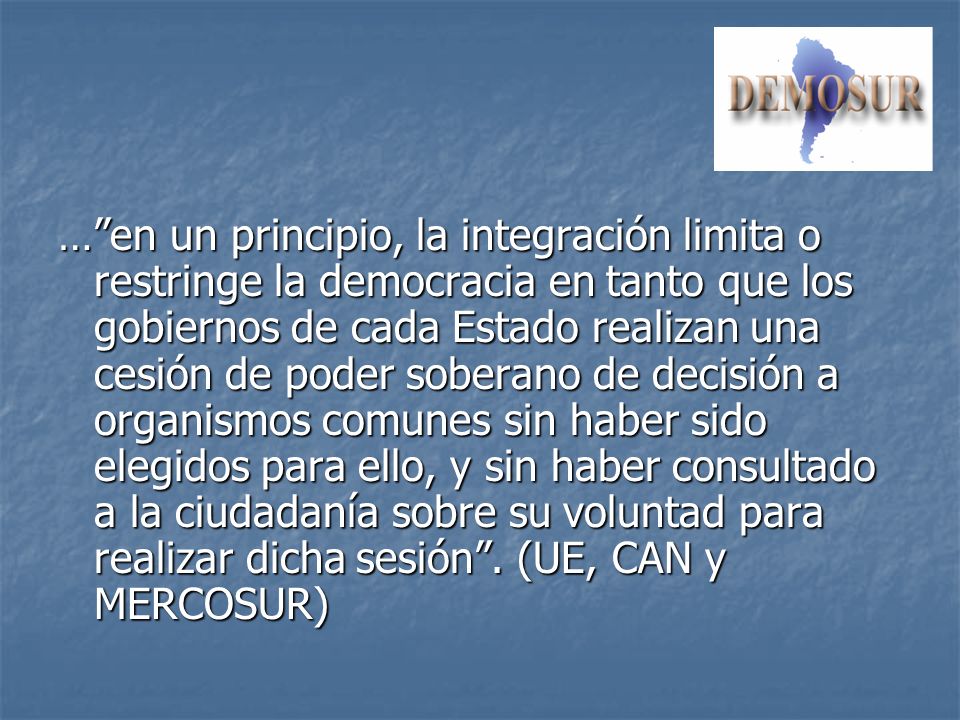 … en un principio, la integración limita o restringe la democracia en tanto que los gobiernos de cada Estado realizan una cesión de poder soberano de decisión a organismos comunes sin haber sido elegidos para ello, y sin haber consultado a la ciudadanía sobre su voluntad para realizar dicha sesión .