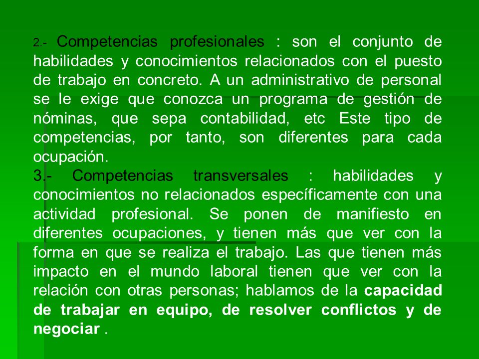 2.- Competencias profesionales : son el conjunto de habilidades y conocimientos relacionados con el puesto de trabajo en concreto. A un administrativo de personal se le exige que conozca un programa de gestión de nóminas, que sepa contabilidad, etc Este tipo de competencias, por tanto, son diferentes para cada ocupación.