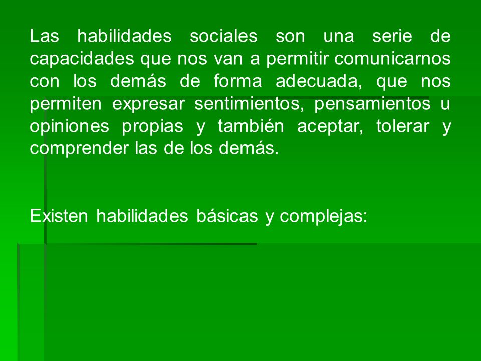 Las habilidades sociales son una serie de capacidades que nos van a permitir comunicarnos con los demás de forma adecuada, que nos permiten expresar sentimientos, pensamientos u opiniones propias y también aceptar, tolerar y comprender las de los demás.