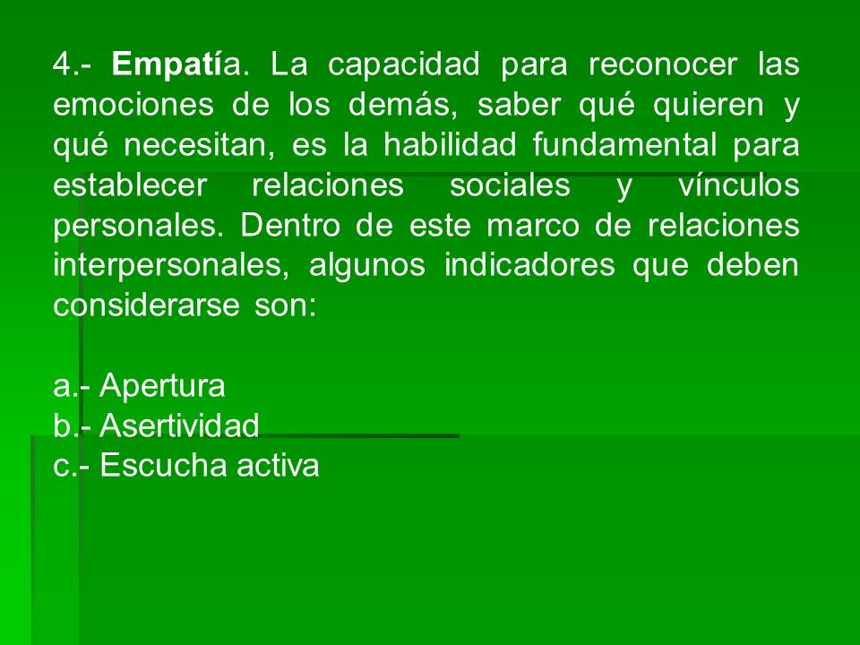 4.- Empatía. La capacidad para reconocer las emociones de los demás, saber qué quieren y qué necesitan, es la habilidad fundamental para establecer relaciones sociales y vínculos personales. Dentro de este marco de relaciones interpersonales, algunos indicadores que deben considerarse son: