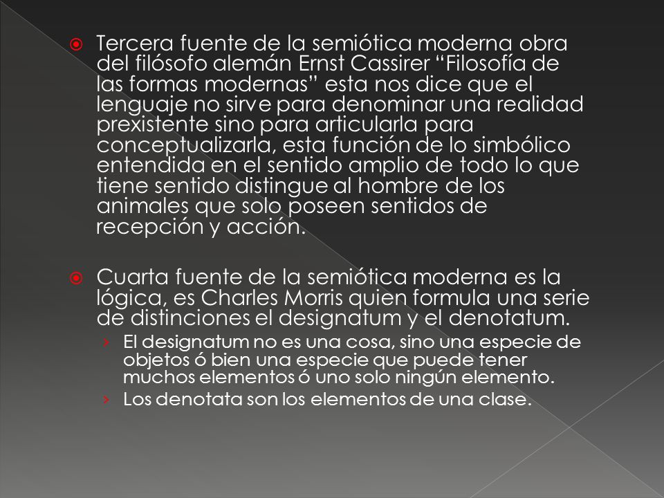 Tercera fuente de la semiótica moderna obra del filósofo alemán Ernst Cassirer Filosofía de las formas modernas esta nos dice que el lenguaje no sirve para denominar una realidad prexistente sino para articularla para conceptualizarla, esta función de lo simbólico entendida en el sentido amplio de todo lo que tiene sentido distingue al hombre de los animales que solo poseen sentidos de recepción y acción.