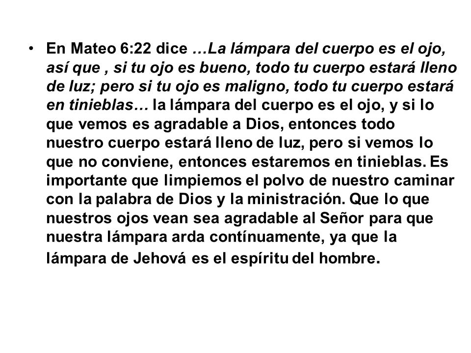En Mateo 6:22 dice …La lámpara del cuerpo es el ojo, así que , si tu ojo es bueno, todo tu cuerpo estará lleno de luz; pero si tu ojo es maligno, todo tu cuerpo estará en tinieblas… la lámpara del cuerpo es el ojo, y si lo que vemos es agradable a Dios, entonces todo nuestro cuerpo estará lleno de luz, pero si vemos lo que no conviene, entonces estaremos en tinieblas.