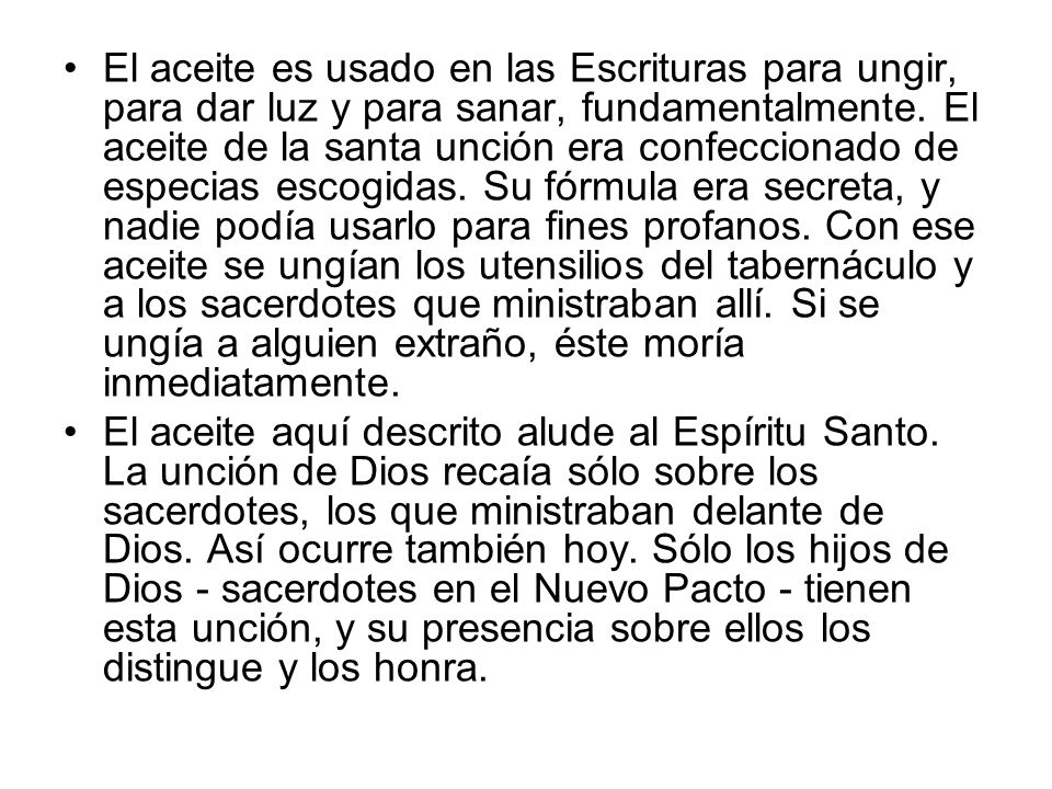 El aceite es usado en las Escrituras para ungir, para dar luz y para sanar, fundamentalmente. El aceite de la santa unción era confeccionado de especias escogidas. Su fórmula era secreta, y nadie podía usarlo para fines profanos. Con ese aceite se ungían los utensilios del tabernáculo y a los sacerdotes que ministraban allí. Si se ungía a alguien extraño, éste moría inmediatamente.
