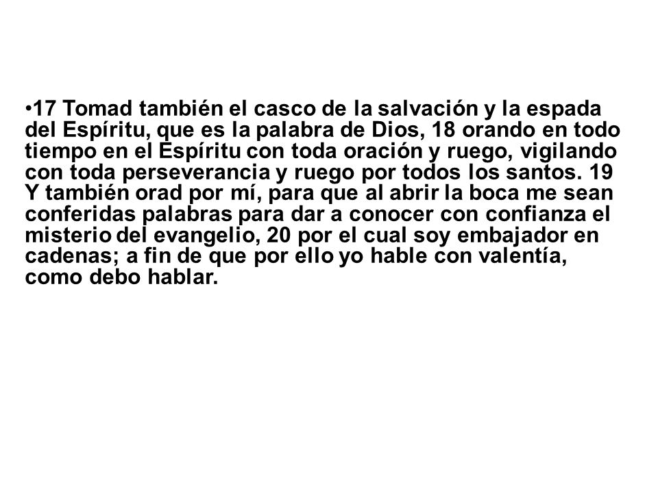 17 Tomad también el casco de la salvación y la espada del Espíritu, que es la palabra de Dios, 18 orando en todo tiempo en el Espíritu con toda oración y ruego, vigilando con toda perseverancia y ruego por todos los santos.