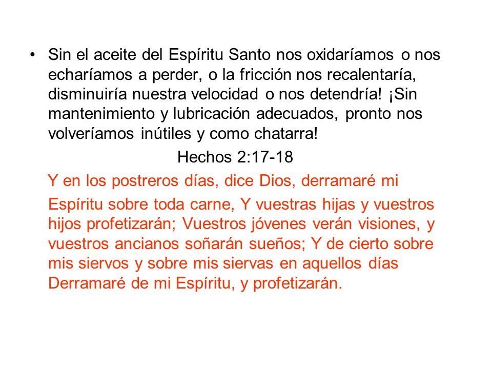 Sin el aceite del Espíritu Santo nos oxidaríamos o nos echaríamos a perder, o la fricción nos recalentaría, disminuiría nuestra velocidad o nos detendría! ¡Sin mantenimiento y lubricación adecuados, pronto nos volveríamos inútiles y como chatarra!