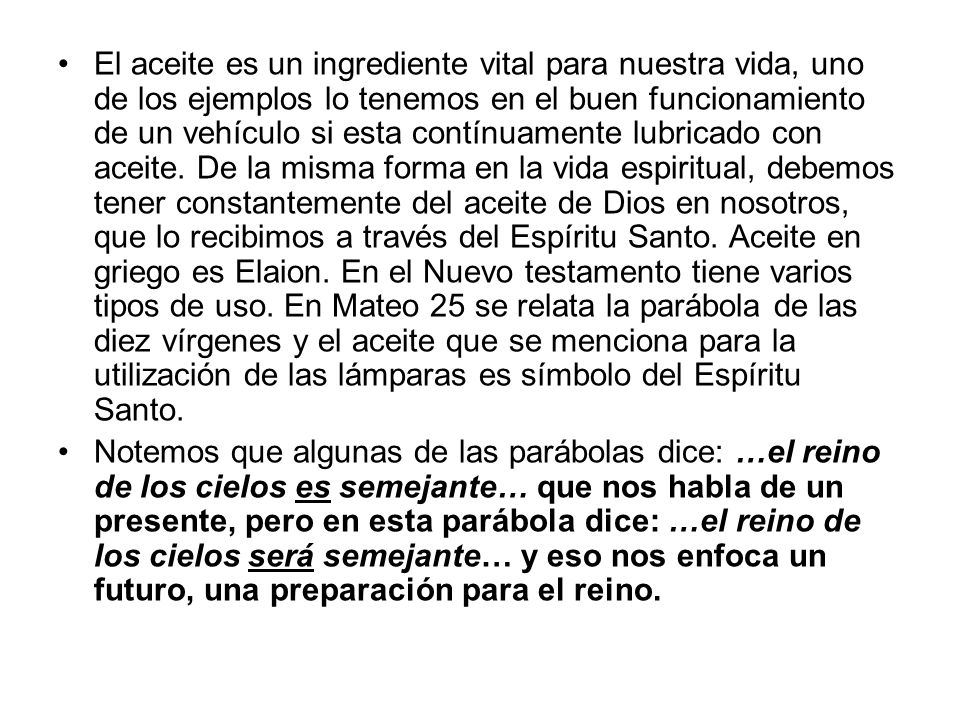 El aceite es un ingrediente vital para nuestra vida, uno de los ejemplos lo tenemos en el buen funcionamiento de un vehículo si esta contínuamente lubricado con aceite. De la misma forma en la vida espiritual, debemos tener constantemente del aceite de Dios en nosotros, que lo recibimos a través del Espíritu Santo. Aceite en griego es Elaion. En el Nuevo testamento tiene varios tipos de uso. En Mateo 25 se relata la parábola de las diez vírgenes y el aceite que se menciona para la utilización de las lámparas es símbolo del Espíritu Santo.